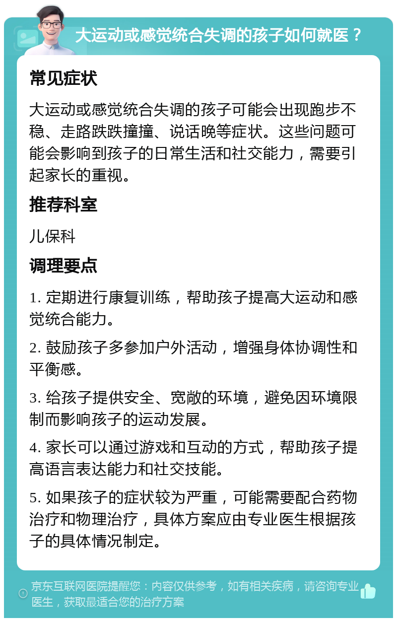 大运动或感觉统合失调的孩子如何就医？ 常见症状 大运动或感觉统合失调的孩子可能会出现跑步不稳、走路跌跌撞撞、说话晚等症状。这些问题可能会影响到孩子的日常生活和社交能力，需要引起家长的重视。 推荐科室 儿保科 调理要点 1. 定期进行康复训练，帮助孩子提高大运动和感觉统合能力。 2. 鼓励孩子多参加户外活动，增强身体协调性和平衡感。 3. 给孩子提供安全、宽敞的环境，避免因环境限制而影响孩子的运动发展。 4. 家长可以通过游戏和互动的方式，帮助孩子提高语言表达能力和社交技能。 5. 如果孩子的症状较为严重，可能需要配合药物治疗和物理治疗，具体方案应由专业医生根据孩子的具体情况制定。