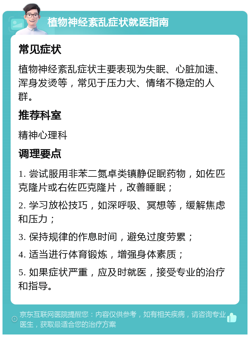 植物神经紊乱症状就医指南 常见症状 植物神经紊乱症状主要表现为失眠、心脏加速、浑身发烫等，常见于压力大、情绪不稳定的人群。 推荐科室 精神心理科 调理要点 1. 尝试服用非苯二氮卓类镇静促眠药物，如佐匹克隆片或右佐匹克隆片，改善睡眠； 2. 学习放松技巧，如深呼吸、冥想等，缓解焦虑和压力； 3. 保持规律的作息时间，避免过度劳累； 4. 适当进行体育锻炼，增强身体素质； 5. 如果症状严重，应及时就医，接受专业的治疗和指导。