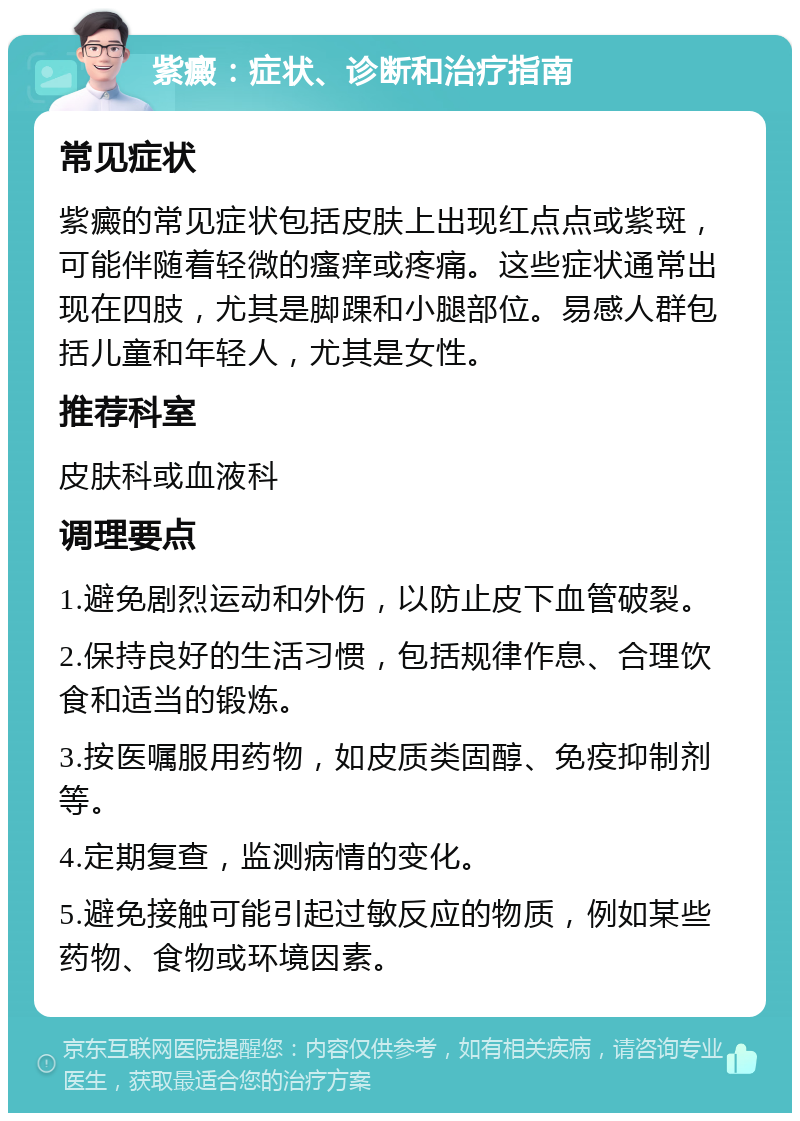 紫癜：症状、诊断和治疗指南 常见症状 紫癜的常见症状包括皮肤上出现红点点或紫斑，可能伴随着轻微的瘙痒或疼痛。这些症状通常出现在四肢，尤其是脚踝和小腿部位。易感人群包括儿童和年轻人，尤其是女性。 推荐科室 皮肤科或血液科 调理要点 1.避免剧烈运动和外伤，以防止皮下血管破裂。 2.保持良好的生活习惯，包括规律作息、合理饮食和适当的锻炼。 3.按医嘱服用药物，如皮质类固醇、免疫抑制剂等。 4.定期复查，监测病情的变化。 5.避免接触可能引起过敏反应的物质，例如某些药物、食物或环境因素。