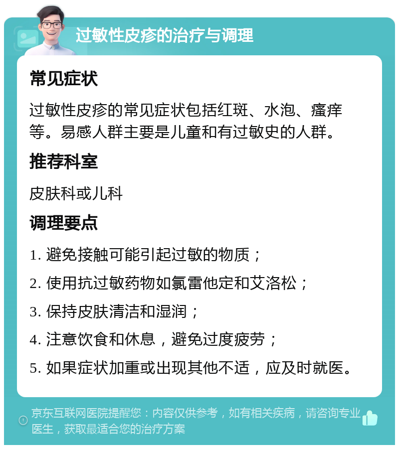 过敏性皮疹的治疗与调理 常见症状 过敏性皮疹的常见症状包括红斑、水泡、瘙痒等。易感人群主要是儿童和有过敏史的人群。 推荐科室 皮肤科或儿科 调理要点 1. 避免接触可能引起过敏的物质； 2. 使用抗过敏药物如氯雷他定和艾洛松； 3. 保持皮肤清洁和湿润； 4. 注意饮食和休息，避免过度疲劳； 5. 如果症状加重或出现其他不适，应及时就医。