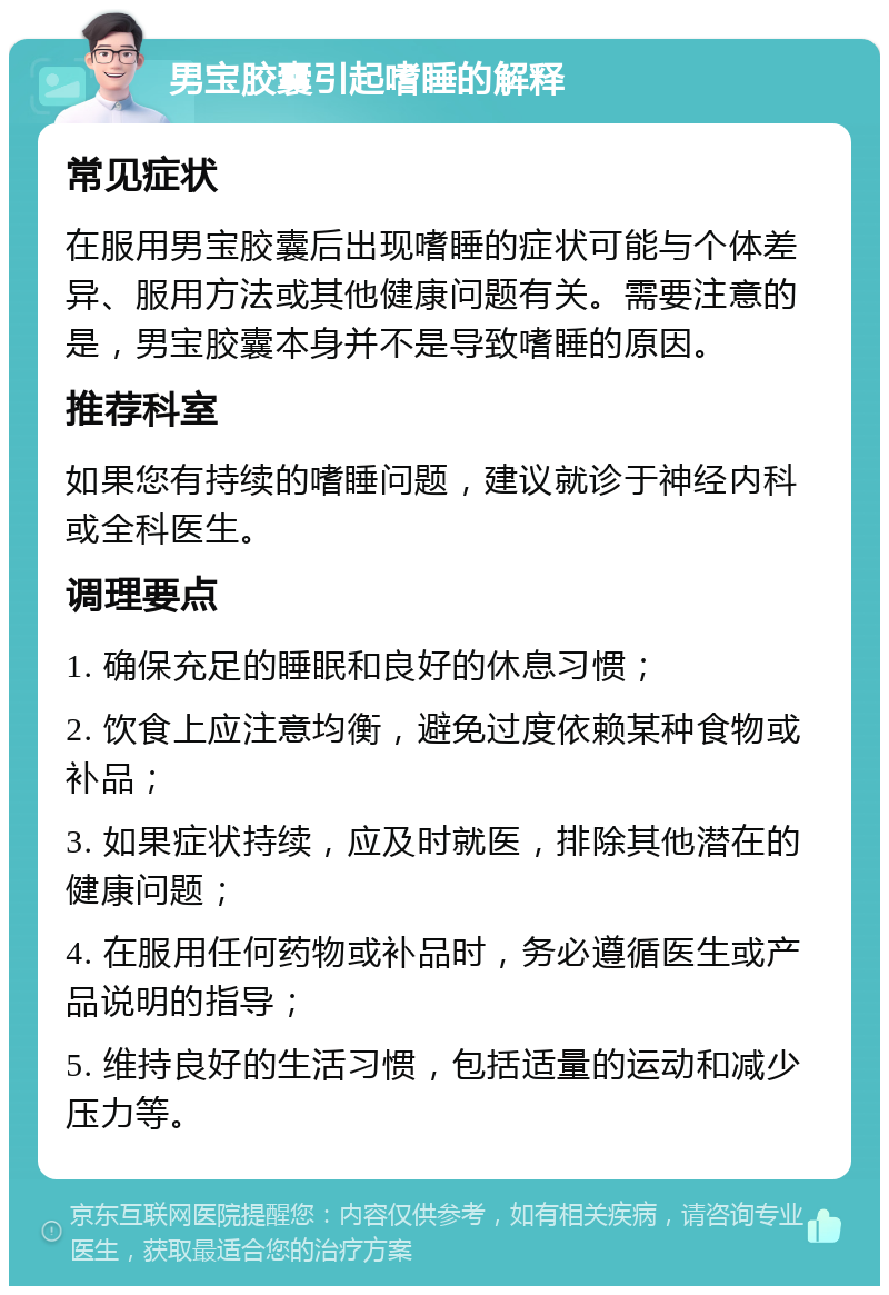 男宝胶囊引起嗜睡的解释 常见症状 在服用男宝胶囊后出现嗜睡的症状可能与个体差异、服用方法或其他健康问题有关。需要注意的是，男宝胶囊本身并不是导致嗜睡的原因。 推荐科室 如果您有持续的嗜睡问题，建议就诊于神经内科或全科医生。 调理要点 1. 确保充足的睡眠和良好的休息习惯； 2. 饮食上应注意均衡，避免过度依赖某种食物或补品； 3. 如果症状持续，应及时就医，排除其他潜在的健康问题； 4. 在服用任何药物或补品时，务必遵循医生或产品说明的指导； 5. 维持良好的生活习惯，包括适量的运动和减少压力等。