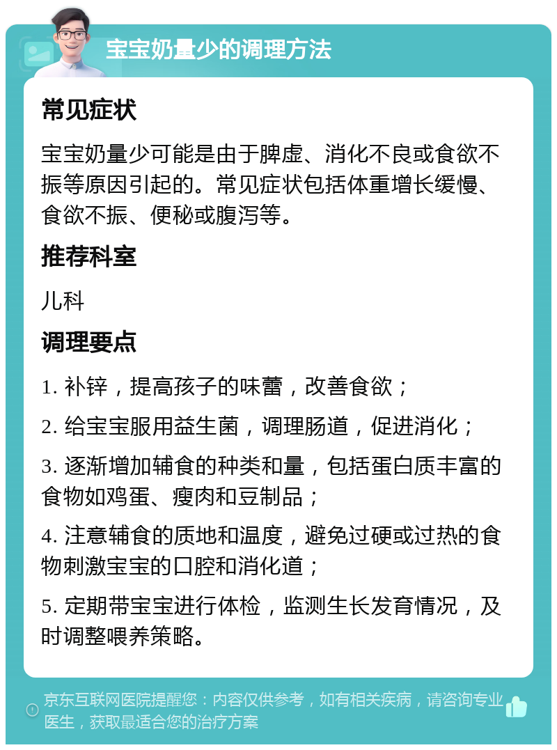 宝宝奶量少的调理方法 常见症状 宝宝奶量少可能是由于脾虚、消化不良或食欲不振等原因引起的。常见症状包括体重增长缓慢、食欲不振、便秘或腹泻等。 推荐科室 儿科 调理要点 1. 补锌，提高孩子的味蕾，改善食欲； 2. 给宝宝服用益生菌，调理肠道，促进消化； 3. 逐渐增加辅食的种类和量，包括蛋白质丰富的食物如鸡蛋、瘦肉和豆制品； 4. 注意辅食的质地和温度，避免过硬或过热的食物刺激宝宝的口腔和消化道； 5. 定期带宝宝进行体检，监测生长发育情况，及时调整喂养策略。