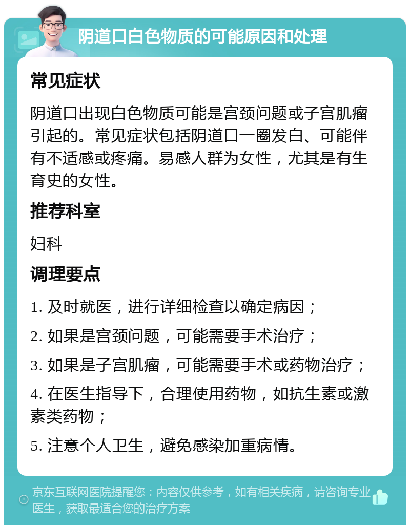 阴道口白色物质的可能原因和处理 常见症状 阴道口出现白色物质可能是宫颈问题或子宫肌瘤引起的。常见症状包括阴道口一圈发白、可能伴有不适感或疼痛。易感人群为女性，尤其是有生育史的女性。 推荐科室 妇科 调理要点 1. 及时就医，进行详细检查以确定病因； 2. 如果是宫颈问题，可能需要手术治疗； 3. 如果是子宫肌瘤，可能需要手术或药物治疗； 4. 在医生指导下，合理使用药物，如抗生素或激素类药物； 5. 注意个人卫生，避免感染加重病情。