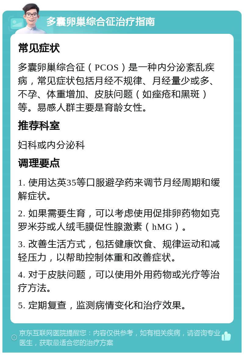 多囊卵巢综合征治疗指南 常见症状 多囊卵巢综合征（PCOS）是一种内分泌紊乱疾病，常见症状包括月经不规律、月经量少或多、不孕、体重增加、皮肤问题（如痤疮和黑斑）等。易感人群主要是育龄女性。 推荐科室 妇科或内分泌科 调理要点 1. 使用达英35等口服避孕药来调节月经周期和缓解症状。 2. 如果需要生育，可以考虑使用促排卵药物如克罗米芬或人绒毛膜促性腺激素（hMG）。 3. 改善生活方式，包括健康饮食、规律运动和减轻压力，以帮助控制体重和改善症状。 4. 对于皮肤问题，可以使用外用药物或光疗等治疗方法。 5. 定期复查，监测病情变化和治疗效果。