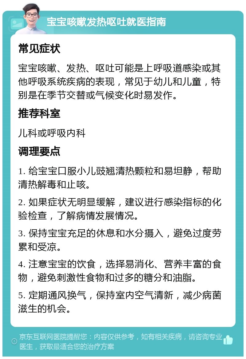 宝宝咳嗽发热呕吐就医指南 常见症状 宝宝咳嗽、发热、呕吐可能是上呼吸道感染或其他呼吸系统疾病的表现，常见于幼儿和儿童，特别是在季节交替或气候变化时易发作。 推荐科室 儿科或呼吸内科 调理要点 1. 给宝宝口服小儿豉翘清热颗粒和易坦静，帮助清热解毒和止咳。 2. 如果症状无明显缓解，建议进行感染指标的化验检查，了解病情发展情况。 3. 保持宝宝充足的休息和水分摄入，避免过度劳累和受凉。 4. 注意宝宝的饮食，选择易消化、营养丰富的食物，避免刺激性食物和过多的糖分和油脂。 5. 定期通风换气，保持室内空气清新，减少病菌滋生的机会。