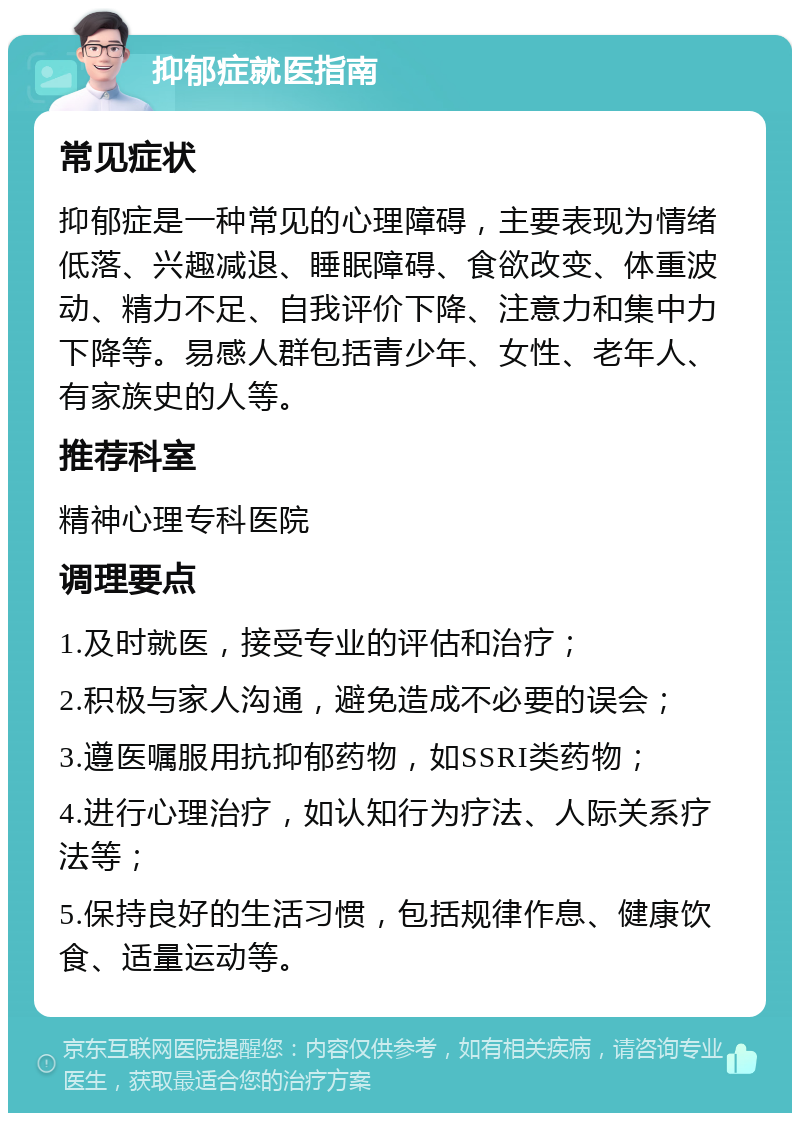 抑郁症就医指南 常见症状 抑郁症是一种常见的心理障碍，主要表现为情绪低落、兴趣减退、睡眠障碍、食欲改变、体重波动、精力不足、自我评价下降、注意力和集中力下降等。易感人群包括青少年、女性、老年人、有家族史的人等。 推荐科室 精神心理专科医院 调理要点 1.及时就医，接受专业的评估和治疗； 2.积极与家人沟通，避免造成不必要的误会； 3.遵医嘱服用抗抑郁药物，如SSRI类药物； 4.进行心理治疗，如认知行为疗法、人际关系疗法等； 5.保持良好的生活习惯，包括规律作息、健康饮食、适量运动等。