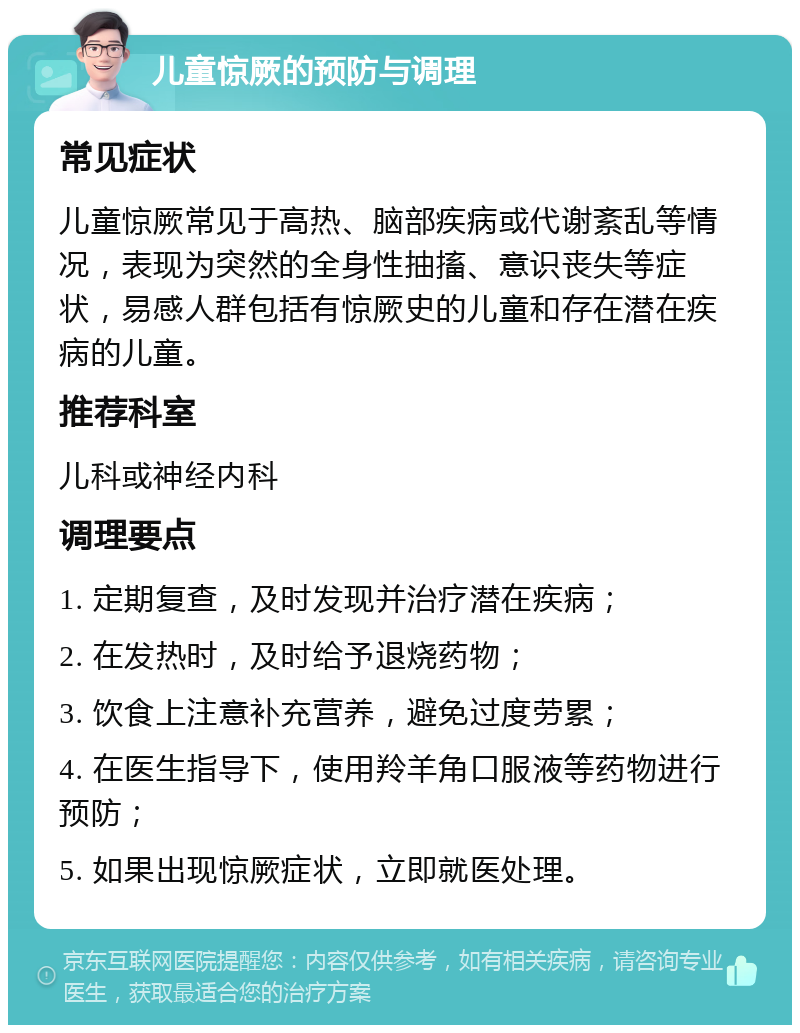 儿童惊厥的预防与调理 常见症状 儿童惊厥常见于高热、脑部疾病或代谢紊乱等情况，表现为突然的全身性抽搐、意识丧失等症状，易感人群包括有惊厥史的儿童和存在潜在疾病的儿童。 推荐科室 儿科或神经内科 调理要点 1. 定期复查，及时发现并治疗潜在疾病； 2. 在发热时，及时给予退烧药物； 3. 饮食上注意补充营养，避免过度劳累； 4. 在医生指导下，使用羚羊角口服液等药物进行预防； 5. 如果出现惊厥症状，立即就医处理。