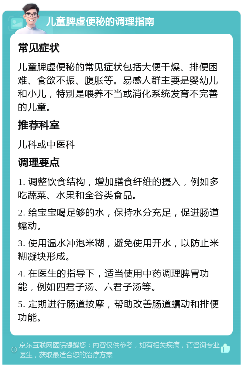 儿童脾虚便秘的调理指南 常见症状 儿童脾虚便秘的常见症状包括大便干燥、排便困难、食欲不振、腹胀等。易感人群主要是婴幼儿和小儿，特别是喂养不当或消化系统发育不完善的儿童。 推荐科室 儿科或中医科 调理要点 1. 调整饮食结构，增加膳食纤维的摄入，例如多吃蔬菜、水果和全谷类食品。 2. 给宝宝喝足够的水，保持水分充足，促进肠道蠕动。 3. 使用温水冲泡米糊，避免使用开水，以防止米糊凝块形成。 4. 在医生的指导下，适当使用中药调理脾胃功能，例如四君子汤、六君子汤等。 5. 定期进行肠道按摩，帮助改善肠道蠕动和排便功能。