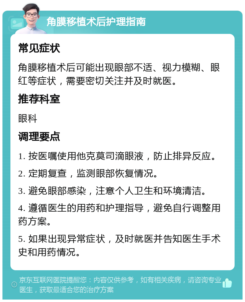 角膜移植术后护理指南 常见症状 角膜移植术后可能出现眼部不适、视力模糊、眼红等症状，需要密切关注并及时就医。 推荐科室 眼科 调理要点 1. 按医嘱使用他克莫司滴眼液，防止排异反应。 2. 定期复查，监测眼部恢复情况。 3. 避免眼部感染，注意个人卫生和环境清洁。 4. 遵循医生的用药和护理指导，避免自行调整用药方案。 5. 如果出现异常症状，及时就医并告知医生手术史和用药情况。