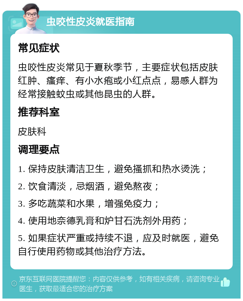 虫咬性皮炎就医指南 常见症状 虫咬性皮炎常见于夏秋季节，主要症状包括皮肤红肿、瘙痒、有小水疱或小红点点，易感人群为经常接触蚊虫或其他昆虫的人群。 推荐科室 皮肤科 调理要点 1. 保持皮肤清洁卫生，避免搔抓和热水烫洗； 2. 饮食清淡，忌烟酒，避免熬夜； 3. 多吃蔬菜和水果，增强免疫力； 4. 使用地奈德乳膏和炉甘石洗剂外用药； 5. 如果症状严重或持续不退，应及时就医，避免自行使用药物或其他治疗方法。