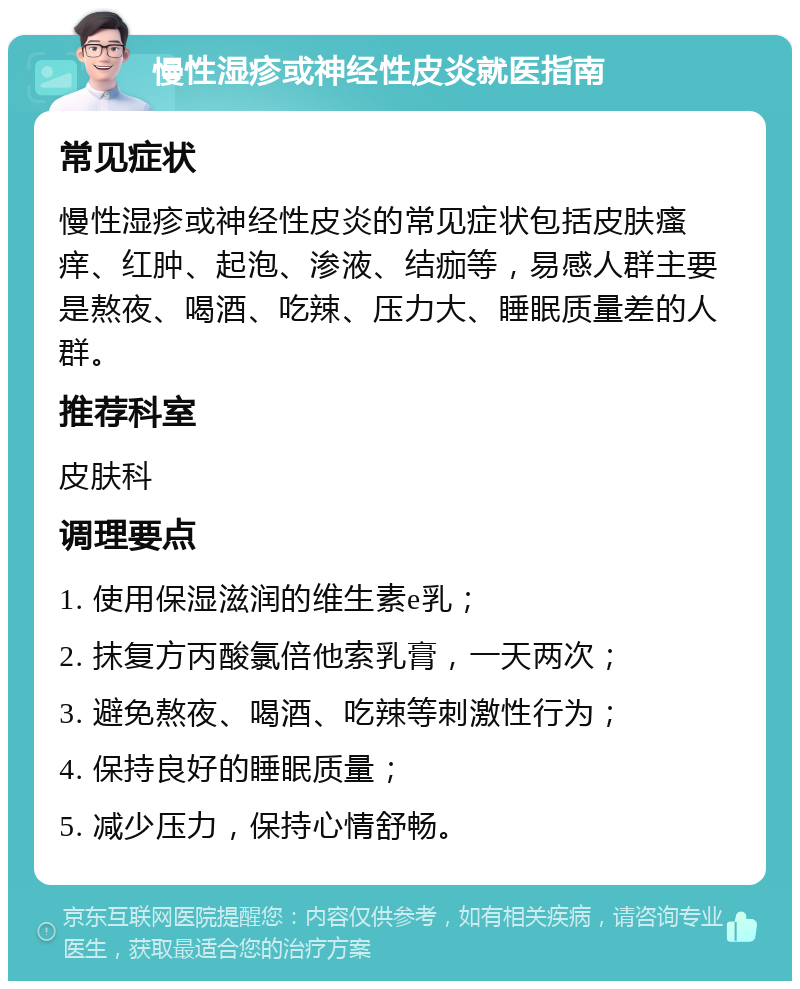 慢性湿疹或神经性皮炎就医指南 常见症状 慢性湿疹或神经性皮炎的常见症状包括皮肤瘙痒、红肿、起泡、渗液、结痂等，易感人群主要是熬夜、喝酒、吃辣、压力大、睡眠质量差的人群。 推荐科室 皮肤科 调理要点 1. 使用保湿滋润的维生素e乳； 2. 抹复方丙酸氯倍他索乳膏，一天两次； 3. 避免熬夜、喝酒、吃辣等刺激性行为； 4. 保持良好的睡眠质量； 5. 减少压力，保持心情舒畅。