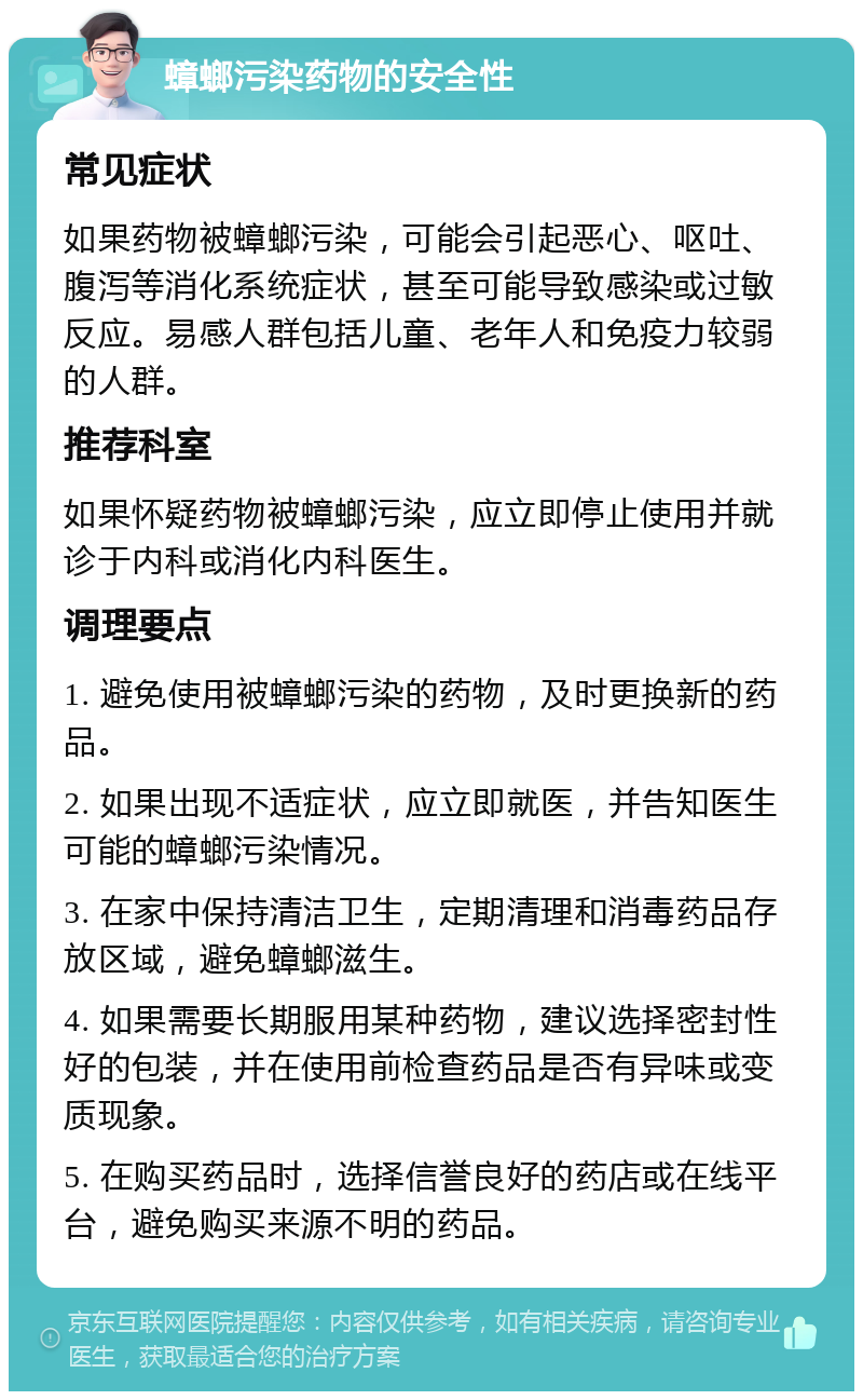 蟑螂污染药物的安全性 常见症状 如果药物被蟑螂污染，可能会引起恶心、呕吐、腹泻等消化系统症状，甚至可能导致感染或过敏反应。易感人群包括儿童、老年人和免疫力较弱的人群。 推荐科室 如果怀疑药物被蟑螂污染，应立即停止使用并就诊于内科或消化内科医生。 调理要点 1. 避免使用被蟑螂污染的药物，及时更换新的药品。 2. 如果出现不适症状，应立即就医，并告知医生可能的蟑螂污染情况。 3. 在家中保持清洁卫生，定期清理和消毒药品存放区域，避免蟑螂滋生。 4. 如果需要长期服用某种药物，建议选择密封性好的包装，并在使用前检查药品是否有异味或变质现象。 5. 在购买药品时，选择信誉良好的药店或在线平台，避免购买来源不明的药品。