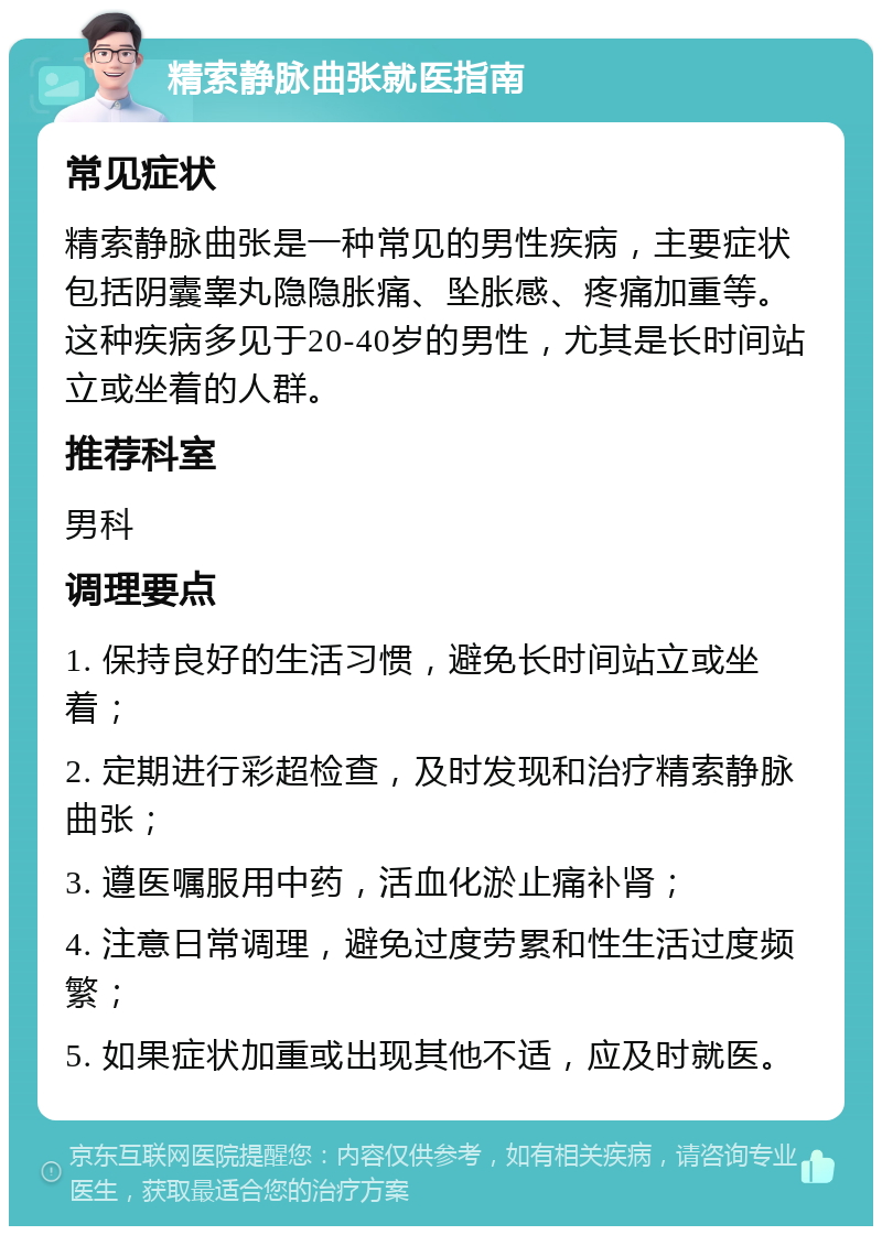 精索静脉曲张就医指南 常见症状 精索静脉曲张是一种常见的男性疾病，主要症状包括阴囊睾丸隐隐胀痛、坠胀感、疼痛加重等。这种疾病多见于20-40岁的男性，尤其是长时间站立或坐着的人群。 推荐科室 男科 调理要点 1. 保持良好的生活习惯，避免长时间站立或坐着； 2. 定期进行彩超检查，及时发现和治疗精索静脉曲张； 3. 遵医嘱服用中药，活血化淤止痛补肾； 4. 注意日常调理，避免过度劳累和性生活过度频繁； 5. 如果症状加重或出现其他不适，应及时就医。