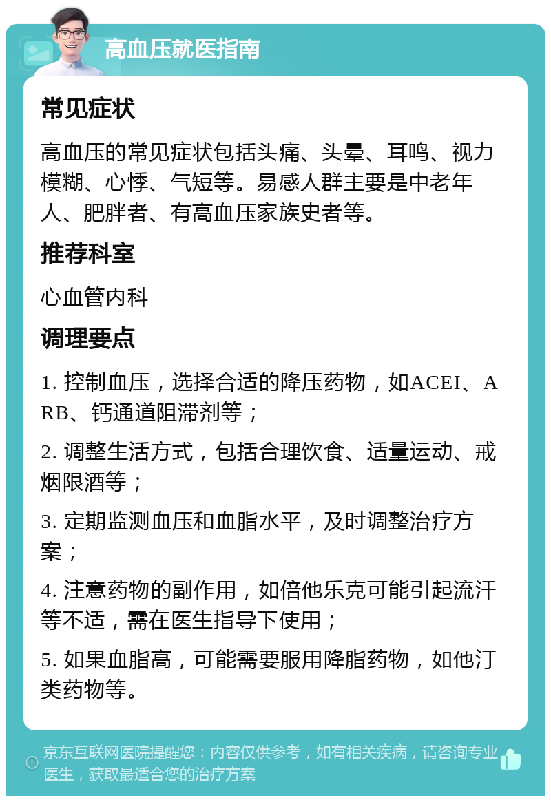 高血压就医指南 常见症状 高血压的常见症状包括头痛、头晕、耳鸣、视力模糊、心悸、气短等。易感人群主要是中老年人、肥胖者、有高血压家族史者等。 推荐科室 心血管内科 调理要点 1. 控制血压，选择合适的降压药物，如ACEI、ARB、钙通道阻滞剂等； 2. 调整生活方式，包括合理饮食、适量运动、戒烟限酒等； 3. 定期监测血压和血脂水平，及时调整治疗方案； 4. 注意药物的副作用，如倍他乐克可能引起流汗等不适，需在医生指导下使用； 5. 如果血脂高，可能需要服用降脂药物，如他汀类药物等。