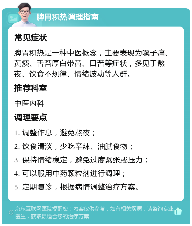 脾胃积热调理指南 常见症状 脾胃积热是一种中医概念，主要表现为嗓子痛、黄痰、舌苔厚白带黄、口苦等症状，多见于熬夜、饮食不规律、情绪波动等人群。 推荐科室 中医内科 调理要点 1. 调整作息，避免熬夜； 2. 饮食清淡，少吃辛辣、油腻食物； 3. 保持情绪稳定，避免过度紧张或压力； 4. 可以服用中药颗粒剂进行调理； 5. 定期复诊，根据病情调整治疗方案。