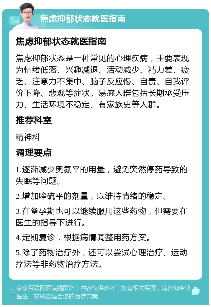 焦虑抑郁状态就医指南 焦虑抑郁状态就医指南 焦虑抑郁状态是一种常见的心理疾病，主要表现为情绪低落、兴趣减退、活动减少、精力差、疲乏、注意力不集中、脑子反应慢、自责、自我评价下降、悲观等症状。易感人群包括长期承受压力、生活环境不稳定、有家族史等人群。 推荐科室 精神科 调理要点 1.逐渐减少奥氮平的用量，避免突然停药导致的失眠等问题。 2.增加喹硫平的剂量，以维持情绪的稳定。 3.在备孕期也可以继续服用这些药物，但需要在医生的指导下进行。 4.定期复诊，根据病情调整用药方案。 5.除了药物治疗外，还可以尝试心理治疗、运动疗法等非药物治疗方法。