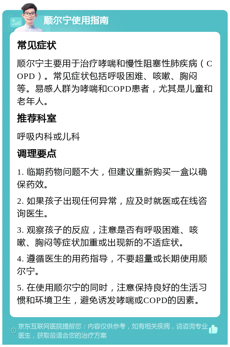 顺尔宁使用指南 常见症状 顺尔宁主要用于治疗哮喘和慢性阻塞性肺疾病（COPD）。常见症状包括呼吸困难、咳嗽、胸闷等。易感人群为哮喘和COPD患者，尤其是儿童和老年人。 推荐科室 呼吸内科或儿科 调理要点 1. 临期药物问题不大，但建议重新购买一盒以确保药效。 2. 如果孩子出现任何异常，应及时就医或在线咨询医生。 3. 观察孩子的反应，注意是否有呼吸困难、咳嗽、胸闷等症状加重或出现新的不适症状。 4. 遵循医生的用药指导，不要超量或长期使用顺尔宁。 5. 在使用顺尔宁的同时，注意保持良好的生活习惯和环境卫生，避免诱发哮喘或COPD的因素。