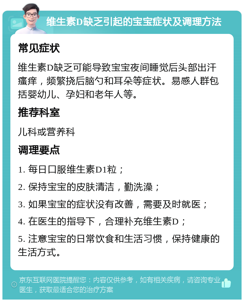 维生素D缺乏引起的宝宝症状及调理方法 常见症状 维生素D缺乏可能导致宝宝夜间睡觉后头部出汗瘙痒，频繁挠后脑勺和耳朵等症状。易感人群包括婴幼儿、孕妇和老年人等。 推荐科室 儿科或营养科 调理要点 1. 每日口服维生素D1粒； 2. 保持宝宝的皮肤清洁，勤洗澡； 3. 如果宝宝的症状没有改善，需要及时就医； 4. 在医生的指导下，合理补充维生素D； 5. 注意宝宝的日常饮食和生活习惯，保持健康的生活方式。