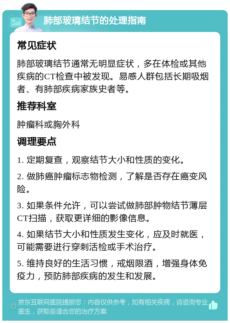 肺部玻璃结节的处理指南 常见症状 肺部玻璃结节通常无明显症状，多在体检或其他疾病的CT检查中被发现。易感人群包括长期吸烟者、有肺部疾病家族史者等。 推荐科室 肿瘤科或胸外科 调理要点 1. 定期复查，观察结节大小和性质的变化。 2. 做肺癌肿瘤标志物检测，了解是否存在癌变风险。 3. 如果条件允许，可以尝试做肺部肿物结节薄层CT扫描，获取更详细的影像信息。 4. 如果结节大小和性质发生变化，应及时就医，可能需要进行穿刺活检或手术治疗。 5. 维持良好的生活习惯，戒烟限酒，增强身体免疫力，预防肺部疾病的发生和发展。