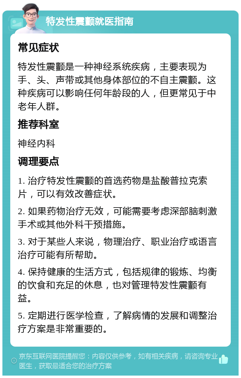 特发性震颤就医指南 常见症状 特发性震颤是一种神经系统疾病，主要表现为手、头、声带或其他身体部位的不自主震颤。这种疾病可以影响任何年龄段的人，但更常见于中老年人群。 推荐科室 神经内科 调理要点 1. 治疗特发性震颤的首选药物是盐酸普拉克索片，可以有效改善症状。 2. 如果药物治疗无效，可能需要考虑深部脑刺激手术或其他外科干预措施。 3. 对于某些人来说，物理治疗、职业治疗或语言治疗可能有所帮助。 4. 保持健康的生活方式，包括规律的锻炼、均衡的饮食和充足的休息，也对管理特发性震颤有益。 5. 定期进行医学检查，了解病情的发展和调整治疗方案是非常重要的。