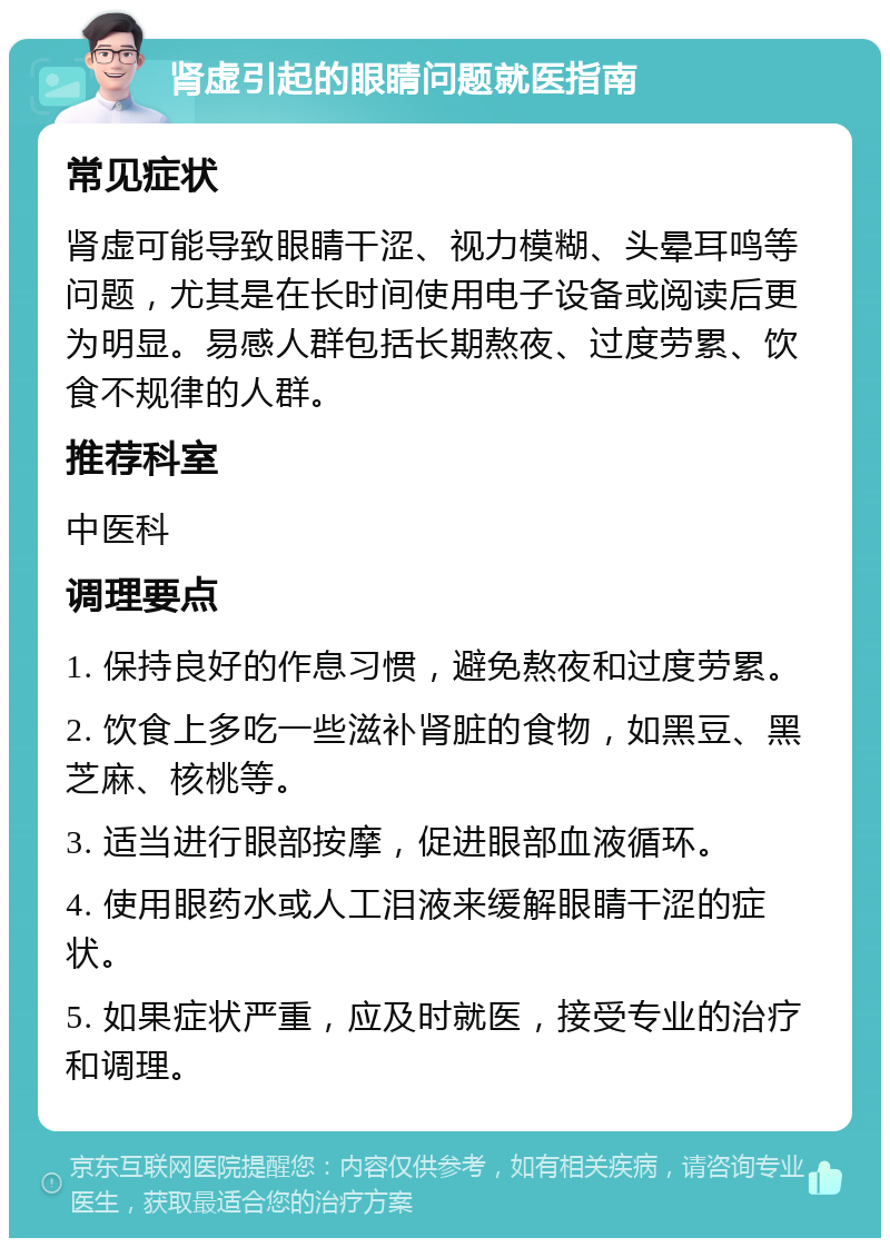 肾虚引起的眼睛问题就医指南 常见症状 肾虚可能导致眼睛干涩、视力模糊、头晕耳鸣等问题，尤其是在长时间使用电子设备或阅读后更为明显。易感人群包括长期熬夜、过度劳累、饮食不规律的人群。 推荐科室 中医科 调理要点 1. 保持良好的作息习惯，避免熬夜和过度劳累。 2. 饮食上多吃一些滋补肾脏的食物，如黑豆、黑芝麻、核桃等。 3. 适当进行眼部按摩，促进眼部血液循环。 4. 使用眼药水或人工泪液来缓解眼睛干涩的症状。 5. 如果症状严重，应及时就医，接受专业的治疗和调理。