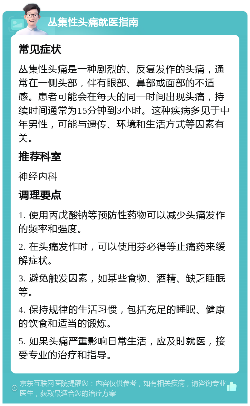 丛集性头痛就医指南 常见症状 丛集性头痛是一种剧烈的、反复发作的头痛，通常在一侧头部，伴有眼部、鼻部或面部的不适感。患者可能会在每天的同一时间出现头痛，持续时间通常为15分钟到3小时。这种疾病多见于中年男性，可能与遗传、环境和生活方式等因素有关。 推荐科室 神经内科 调理要点 1. 使用丙戊酸钠等预防性药物可以减少头痛发作的频率和强度。 2. 在头痛发作时，可以使用芬必得等止痛药来缓解症状。 3. 避免触发因素，如某些食物、酒精、缺乏睡眠等。 4. 保持规律的生活习惯，包括充足的睡眠、健康的饮食和适当的锻炼。 5. 如果头痛严重影响日常生活，应及时就医，接受专业的治疗和指导。