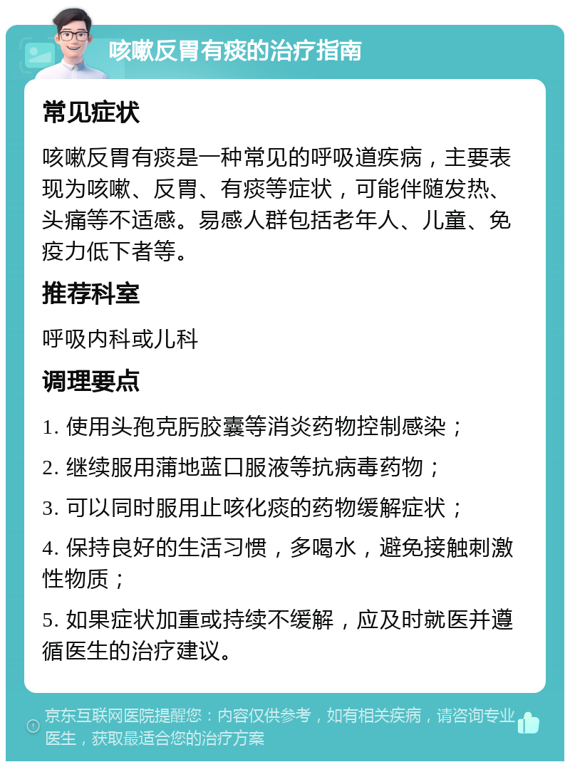 咳嗽反胃有痰的治疗指南 常见症状 咳嗽反胃有痰是一种常见的呼吸道疾病，主要表现为咳嗽、反胃、有痰等症状，可能伴随发热、头痛等不适感。易感人群包括老年人、儿童、免疫力低下者等。 推荐科室 呼吸内科或儿科 调理要点 1. 使用头孢克肟胶囊等消炎药物控制感染； 2. 继续服用蒲地蓝口服液等抗病毒药物； 3. 可以同时服用止咳化痰的药物缓解症状； 4. 保持良好的生活习惯，多喝水，避免接触刺激性物质； 5. 如果症状加重或持续不缓解，应及时就医并遵循医生的治疗建议。