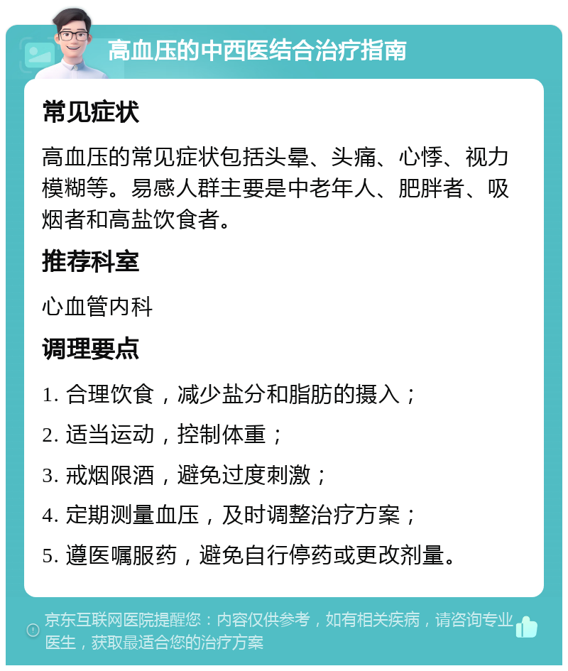 高血压的中西医结合治疗指南 常见症状 高血压的常见症状包括头晕、头痛、心悸、视力模糊等。易感人群主要是中老年人、肥胖者、吸烟者和高盐饮食者。 推荐科室 心血管内科 调理要点 1. 合理饮食，减少盐分和脂肪的摄入； 2. 适当运动，控制体重； 3. 戒烟限酒，避免过度刺激； 4. 定期测量血压，及时调整治疗方案； 5. 遵医嘱服药，避免自行停药或更改剂量。