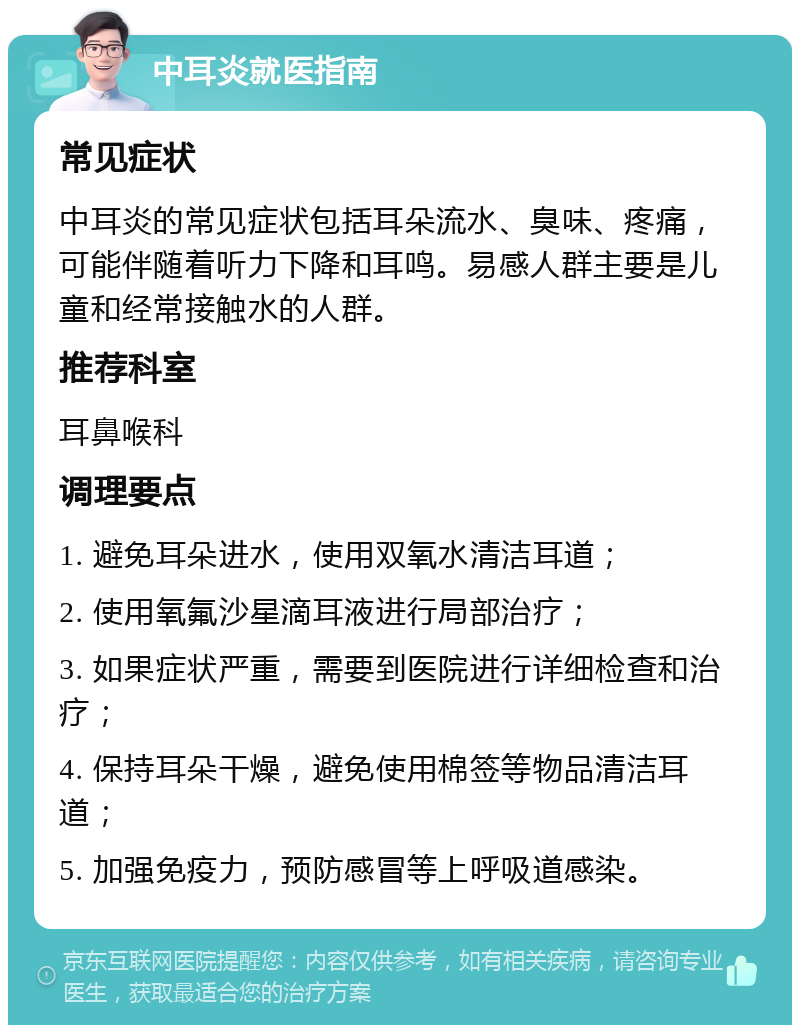 中耳炎就医指南 常见症状 中耳炎的常见症状包括耳朵流水、臭味、疼痛，可能伴随着听力下降和耳鸣。易感人群主要是儿童和经常接触水的人群。 推荐科室 耳鼻喉科 调理要点 1. 避免耳朵进水，使用双氧水清洁耳道； 2. 使用氧氟沙星滴耳液进行局部治疗； 3. 如果症状严重，需要到医院进行详细检查和治疗； 4. 保持耳朵干燥，避免使用棉签等物品清洁耳道； 5. 加强免疫力，预防感冒等上呼吸道感染。