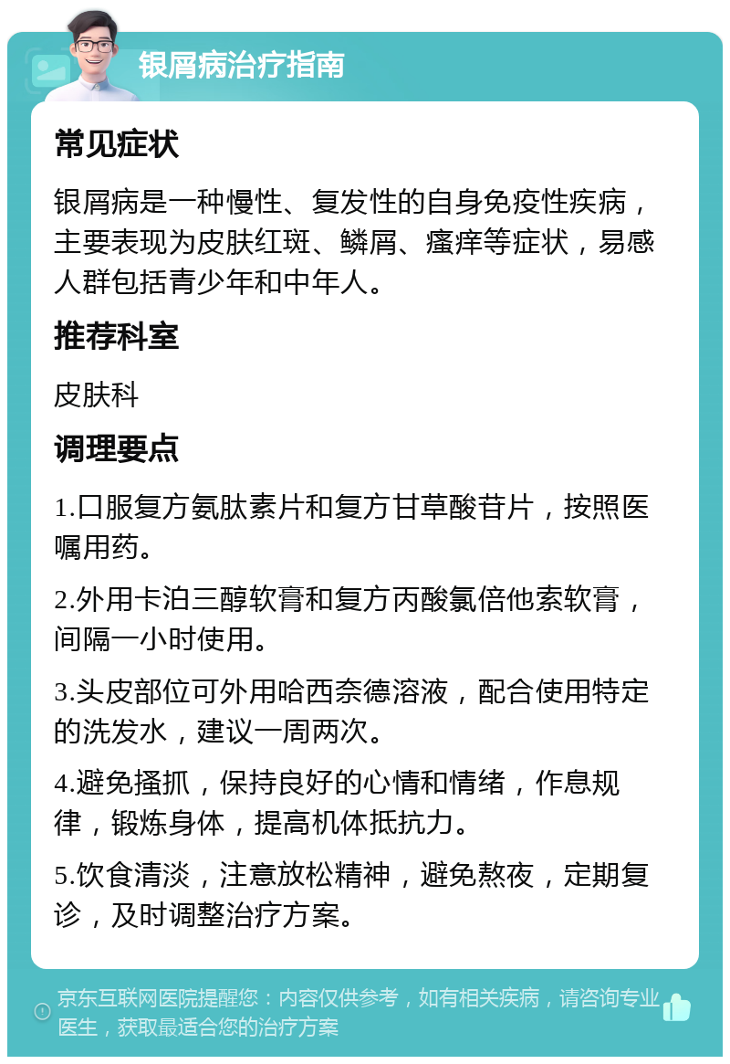 银屑病治疗指南 常见症状 银屑病是一种慢性、复发性的自身免疫性疾病，主要表现为皮肤红斑、鳞屑、瘙痒等症状，易感人群包括青少年和中年人。 推荐科室 皮肤科 调理要点 1.口服复方氨肽素片和复方甘草酸苷片，按照医嘱用药。 2.外用卡泊三醇软膏和复方丙酸氯倍他索软膏，间隔一小时使用。 3.头皮部位可外用哈西奈德溶液，配合使用特定的洗发水，建议一周两次。 4.避免搔抓，保持良好的心情和情绪，作息规律，锻炼身体，提高机体抵抗力。 5.饮食清淡，注意放松精神，避免熬夜，定期复诊，及时调整治疗方案。