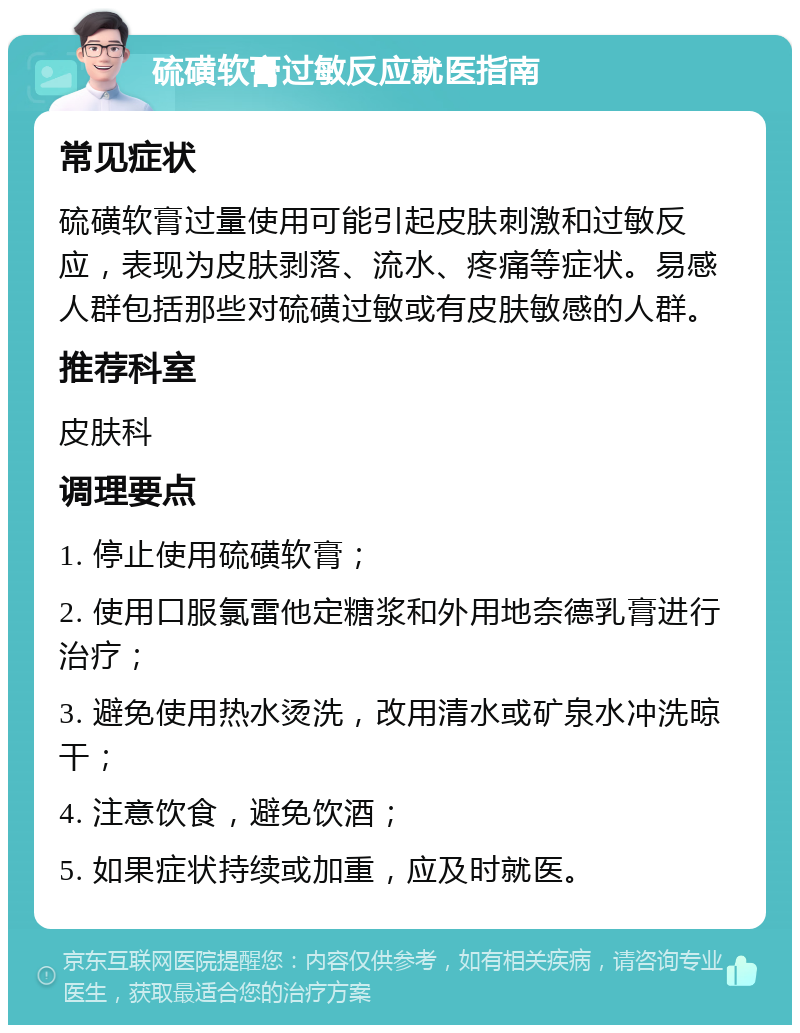 硫磺软膏过敏反应就医指南 常见症状 硫磺软膏过量使用可能引起皮肤刺激和过敏反应，表现为皮肤剥落、流水、疼痛等症状。易感人群包括那些对硫磺过敏或有皮肤敏感的人群。 推荐科室 皮肤科 调理要点 1. 停止使用硫磺软膏； 2. 使用口服氯雷他定糖浆和外用地奈德乳膏进行治疗； 3. 避免使用热水烫洗，改用清水或矿泉水冲洗晾干； 4. 注意饮食，避免饮酒； 5. 如果症状持续或加重，应及时就医。