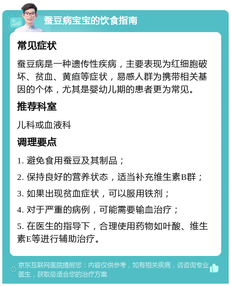 蚕豆病宝宝的饮食指南 常见症状 蚕豆病是一种遗传性疾病，主要表现为红细胞破坏、贫血、黄疸等症状，易感人群为携带相关基因的个体，尤其是婴幼儿期的患者更为常见。 推荐科室 儿科或血液科 调理要点 1. 避免食用蚕豆及其制品； 2. 保持良好的营养状态，适当补充维生素B群； 3. 如果出现贫血症状，可以服用铁剂； 4. 对于严重的病例，可能需要输血治疗； 5. 在医生的指导下，合理使用药物如叶酸、维生素E等进行辅助治疗。