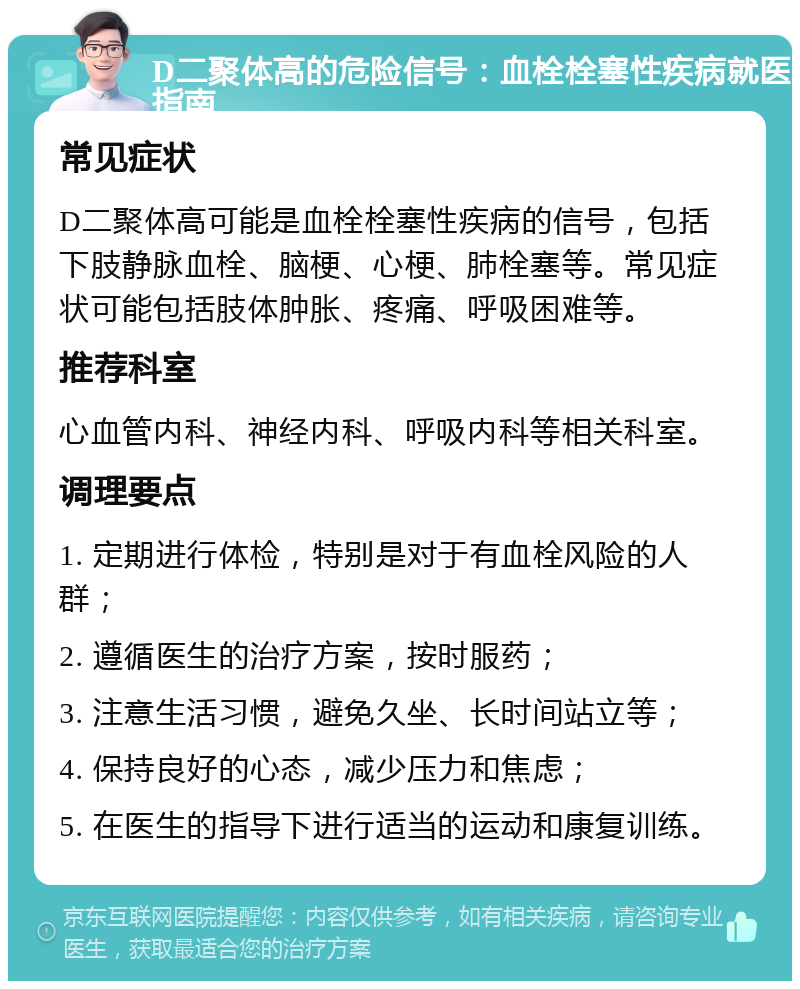 D二聚体高的危险信号：血栓栓塞性疾病就医指南 常见症状 D二聚体高可能是血栓栓塞性疾病的信号，包括下肢静脉血栓、脑梗、心梗、肺栓塞等。常见症状可能包括肢体肿胀、疼痛、呼吸困难等。 推荐科室 心血管内科、神经内科、呼吸内科等相关科室。 调理要点 1. 定期进行体检，特别是对于有血栓风险的人群； 2. 遵循医生的治疗方案，按时服药； 3. 注意生活习惯，避免久坐、长时间站立等； 4. 保持良好的心态，减少压力和焦虑； 5. 在医生的指导下进行适当的运动和康复训练。