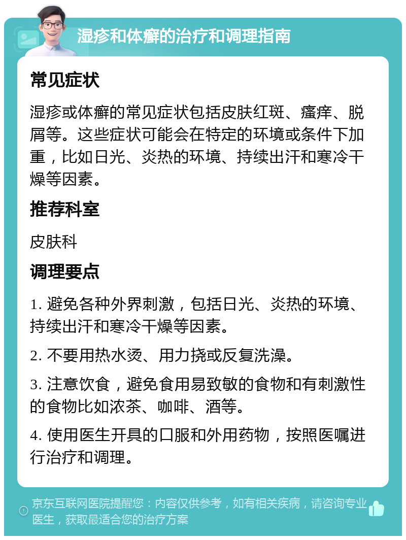 湿疹和体癣的治疗和调理指南 常见症状 湿疹或体癣的常见症状包括皮肤红斑、瘙痒、脱屑等。这些症状可能会在特定的环境或条件下加重，比如日光、炎热的环境、持续出汗和寒冷干燥等因素。 推荐科室 皮肤科 调理要点 1. 避免各种外界刺激，包括日光、炎热的环境、持续出汗和寒冷干燥等因素。 2. 不要用热水烫、用力挠或反复洗澡。 3. 注意饮食，避免食用易致敏的食物和有刺激性的食物比如浓茶、咖啡、酒等。 4. 使用医生开具的口服和外用药物，按照医嘱进行治疗和调理。