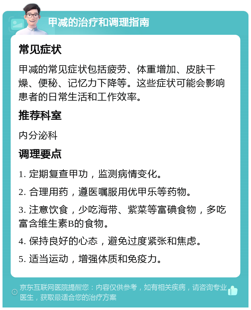 甲减的治疗和调理指南 常见症状 甲减的常见症状包括疲劳、体重增加、皮肤干燥、便秘、记忆力下降等。这些症状可能会影响患者的日常生活和工作效率。 推荐科室 内分泌科 调理要点 1. 定期复查甲功，监测病情变化。 2. 合理用药，遵医嘱服用优甲乐等药物。 3. 注意饮食，少吃海带、紫菜等富碘食物，多吃富含维生素B的食物。 4. 保持良好的心态，避免过度紧张和焦虑。 5. 适当运动，增强体质和免疫力。