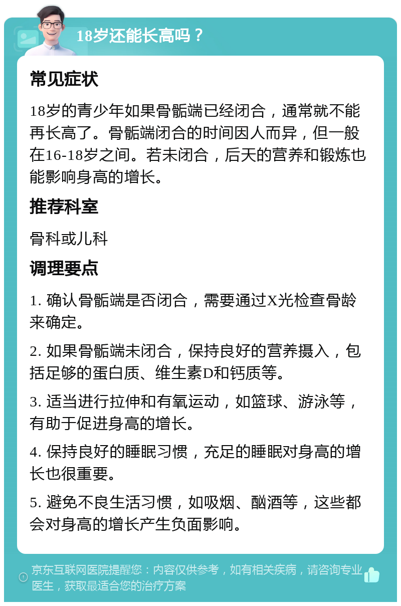 18岁还能长高吗？ 常见症状 18岁的青少年如果骨骺端已经闭合，通常就不能再长高了。骨骺端闭合的时间因人而异，但一般在16-18岁之间。若未闭合，后天的营养和锻炼也能影响身高的增长。 推荐科室 骨科或儿科 调理要点 1. 确认骨骺端是否闭合，需要通过X光检查骨龄来确定。 2. 如果骨骺端未闭合，保持良好的营养摄入，包括足够的蛋白质、维生素D和钙质等。 3. 适当进行拉伸和有氧运动，如篮球、游泳等，有助于促进身高的增长。 4. 保持良好的睡眠习惯，充足的睡眠对身高的增长也很重要。 5. 避免不良生活习惯，如吸烟、酗酒等，这些都会对身高的增长产生负面影响。