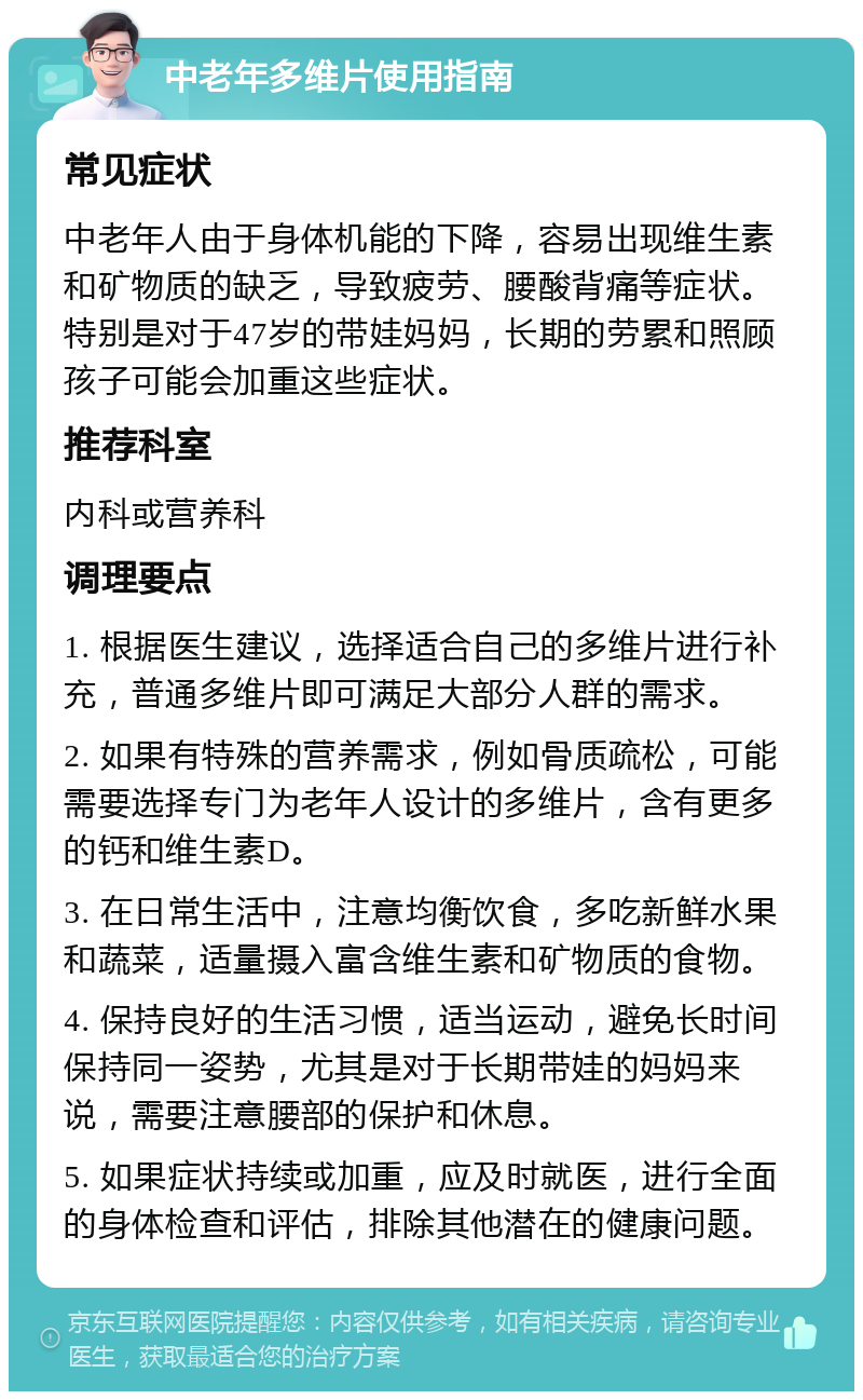 中老年多维片使用指南 常见症状 中老年人由于身体机能的下降，容易出现维生素和矿物质的缺乏，导致疲劳、腰酸背痛等症状。特别是对于47岁的带娃妈妈，长期的劳累和照顾孩子可能会加重这些症状。 推荐科室 内科或营养科 调理要点 1. 根据医生建议，选择适合自己的多维片进行补充，普通多维片即可满足大部分人群的需求。 2. 如果有特殊的营养需求，例如骨质疏松，可能需要选择专门为老年人设计的多维片，含有更多的钙和维生素D。 3. 在日常生活中，注意均衡饮食，多吃新鲜水果和蔬菜，适量摄入富含维生素和矿物质的食物。 4. 保持良好的生活习惯，适当运动，避免长时间保持同一姿势，尤其是对于长期带娃的妈妈来说，需要注意腰部的保护和休息。 5. 如果症状持续或加重，应及时就医，进行全面的身体检查和评估，排除其他潜在的健康问题。