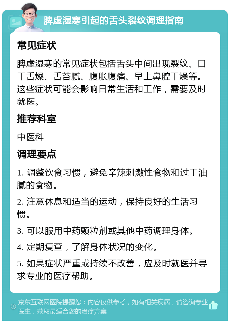 脾虚湿寒引起的舌头裂纹调理指南 常见症状 脾虚湿寒的常见症状包括舌头中间出现裂纹、口干舌燥、舌苔腻、腹胀腹痛、早上鼻腔干燥等。这些症状可能会影响日常生活和工作，需要及时就医。 推荐科室 中医科 调理要点 1. 调整饮食习惯，避免辛辣刺激性食物和过于油腻的食物。 2. 注意休息和适当的运动，保持良好的生活习惯。 3. 可以服用中药颗粒剂或其他中药调理身体。 4. 定期复查，了解身体状况的变化。 5. 如果症状严重或持续不改善，应及时就医并寻求专业的医疗帮助。