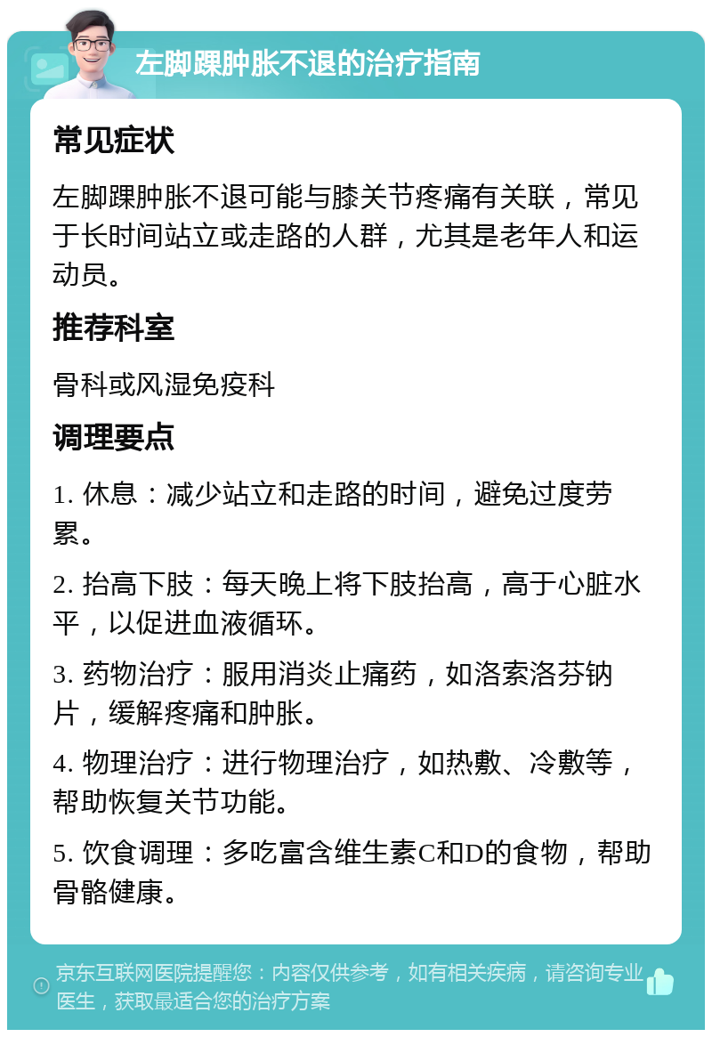 左脚踝肿胀不退的治疗指南 常见症状 左脚踝肿胀不退可能与膝关节疼痛有关联，常见于长时间站立或走路的人群，尤其是老年人和运动员。 推荐科室 骨科或风湿免疫科 调理要点 1. 休息：减少站立和走路的时间，避免过度劳累。 2. 抬高下肢：每天晚上将下肢抬高，高于心脏水平，以促进血液循环。 3. 药物治疗：服用消炎止痛药，如洛索洛芬钠片，缓解疼痛和肿胀。 4. 物理治疗：进行物理治疗，如热敷、冷敷等，帮助恢复关节功能。 5. 饮食调理：多吃富含维生素C和D的食物，帮助骨骼健康。