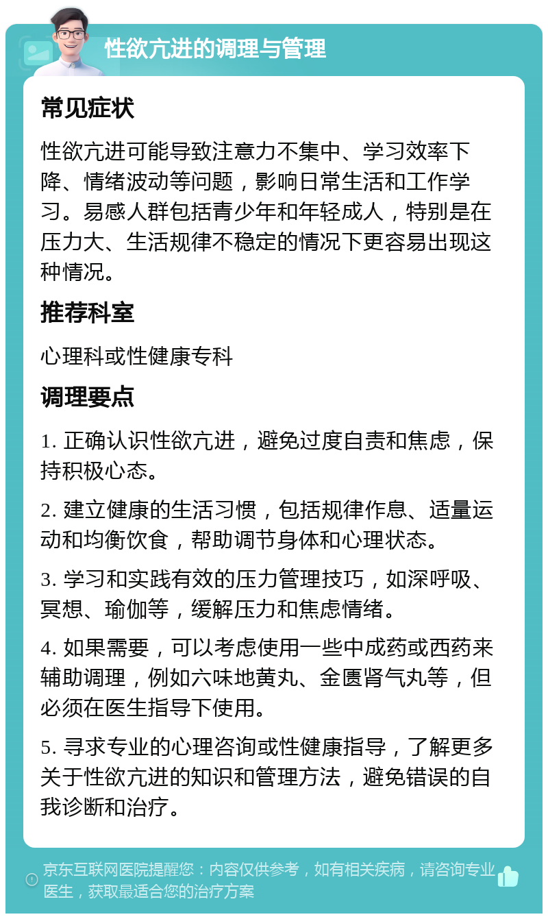 性欲亢进的调理与管理 常见症状 性欲亢进可能导致注意力不集中、学习效率下降、情绪波动等问题，影响日常生活和工作学习。易感人群包括青少年和年轻成人，特别是在压力大、生活规律不稳定的情况下更容易出现这种情况。 推荐科室 心理科或性健康专科 调理要点 1. 正确认识性欲亢进，避免过度自责和焦虑，保持积极心态。 2. 建立健康的生活习惯，包括规律作息、适量运动和均衡饮食，帮助调节身体和心理状态。 3. 学习和实践有效的压力管理技巧，如深呼吸、冥想、瑜伽等，缓解压力和焦虑情绪。 4. 如果需要，可以考虑使用一些中成药或西药来辅助调理，例如六味地黄丸、金匮肾气丸等，但必须在医生指导下使用。 5. 寻求专业的心理咨询或性健康指导，了解更多关于性欲亢进的知识和管理方法，避免错误的自我诊断和治疗。