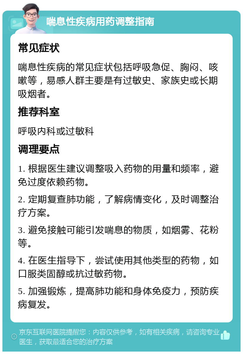 喘息性疾病用药调整指南 常见症状 喘息性疾病的常见症状包括呼吸急促、胸闷、咳嗽等，易感人群主要是有过敏史、家族史或长期吸烟者。 推荐科室 呼吸内科或过敏科 调理要点 1. 根据医生建议调整吸入药物的用量和频率，避免过度依赖药物。 2. 定期复查肺功能，了解病情变化，及时调整治疗方案。 3. 避免接触可能引发喘息的物质，如烟雾、花粉等。 4. 在医生指导下，尝试使用其他类型的药物，如口服类固醇或抗过敏药物。 5. 加强锻炼，提高肺功能和身体免疫力，预防疾病复发。