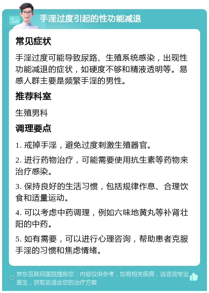 手淫过度引起的性功能减退 常见症状 手淫过度可能导致尿路、生殖系统感染，出现性功能减退的症状，如硬度不够和精液透明等。易感人群主要是频繁手淫的男性。 推荐科室 生殖男科 调理要点 1. 戒掉手淫，避免过度刺激生殖器官。 2. 进行药物治疗，可能需要使用抗生素等药物来治疗感染。 3. 保持良好的生活习惯，包括规律作息、合理饮食和适量运动。 4. 可以考虑中药调理，例如六味地黄丸等补肾壮阳的中药。 5. 如有需要，可以进行心理咨询，帮助患者克服手淫的习惯和焦虑情绪。