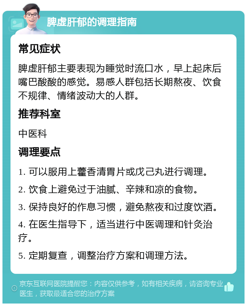 脾虚肝郁的调理指南 常见症状 脾虚肝郁主要表现为睡觉时流口水，早上起床后嘴巴酸酸的感觉。易感人群包括长期熬夜、饮食不规律、情绪波动大的人群。 推荐科室 中医科 调理要点 1. 可以服用上藿香清胃片或戊己丸进行调理。 2. 饮食上避免过于油腻、辛辣和凉的食物。 3. 保持良好的作息习惯，避免熬夜和过度饮酒。 4. 在医生指导下，适当进行中医调理和针灸治疗。 5. 定期复查，调整治疗方案和调理方法。