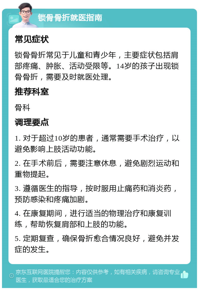 锁骨骨折就医指南 常见症状 锁骨骨折常见于儿童和青少年，主要症状包括肩部疼痛、肿胀、活动受限等。14岁的孩子出现锁骨骨折，需要及时就医处理。 推荐科室 骨科 调理要点 1. 对于超过10岁的患者，通常需要手术治疗，以避免影响上肢活动功能。 2. 在手术前后，需要注意休息，避免剧烈运动和重物提起。 3. 遵循医生的指导，按时服用止痛药和消炎药，预防感染和疼痛加剧。 4. 在康复期间，进行适当的物理治疗和康复训练，帮助恢复肩部和上肢的功能。 5. 定期复查，确保骨折愈合情况良好，避免并发症的发生。