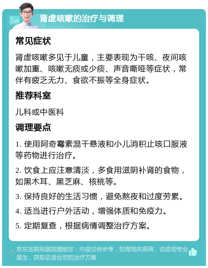 肾虚咳嗽的治疗与调理 常见症状 肾虚咳嗽多见于儿童，主要表现为干咳、夜间咳嗽加重、咳嗽无痰或少痰、声音嘶哑等症状，常伴有疲乏无力、食欲不振等全身症状。 推荐科室 儿科或中医科 调理要点 1. 使用阿奇霉素混干悬液和小儿消积止咳口服液等药物进行治疗。 2. 饮食上应注意清淡，多食用滋阴补肾的食物，如黑木耳、黑芝麻、核桃等。 3. 保持良好的生活习惯，避免熬夜和过度劳累。 4. 适当进行户外活动，增强体质和免疫力。 5. 定期复查，根据病情调整治疗方案。