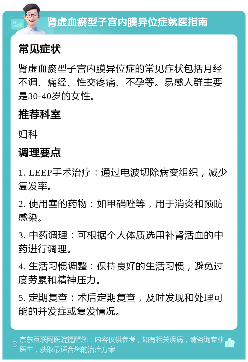 肾虚血瘀型子宫内膜异位症就医指南 常见症状 肾虚血瘀型子宫内膜异位症的常见症状包括月经不调、痛经、性交疼痛、不孕等。易感人群主要是30-40岁的女性。 推荐科室 妇科 调理要点 1. LEEP手术治疗：通过电波切除病变组织，减少复发率。 2. 使用塞的药物：如甲硝唑等，用于消炎和预防感染。 3. 中药调理：可根据个人体质选用补肾活血的中药进行调理。 4. 生活习惯调整：保持良好的生活习惯，避免过度劳累和精神压力。 5. 定期复查：术后定期复查，及时发现和处理可能的并发症或复发情况。