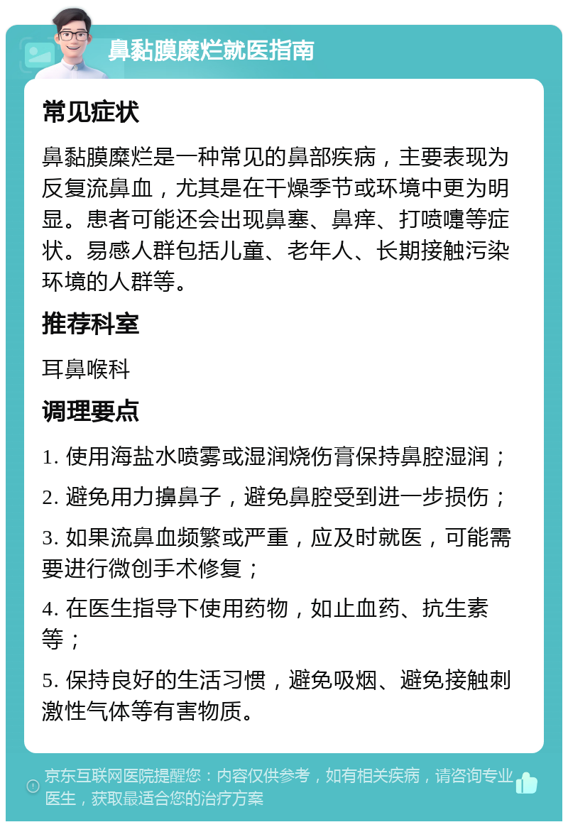 鼻黏膜糜烂就医指南 常见症状 鼻黏膜糜烂是一种常见的鼻部疾病，主要表现为反复流鼻血，尤其是在干燥季节或环境中更为明显。患者可能还会出现鼻塞、鼻痒、打喷嚏等症状。易感人群包括儿童、老年人、长期接触污染环境的人群等。 推荐科室 耳鼻喉科 调理要点 1. 使用海盐水喷雾或湿润烧伤膏保持鼻腔湿润； 2. 避免用力擤鼻子，避免鼻腔受到进一步损伤； 3. 如果流鼻血频繁或严重，应及时就医，可能需要进行微创手术修复； 4. 在医生指导下使用药物，如止血药、抗生素等； 5. 保持良好的生活习惯，避免吸烟、避免接触刺激性气体等有害物质。