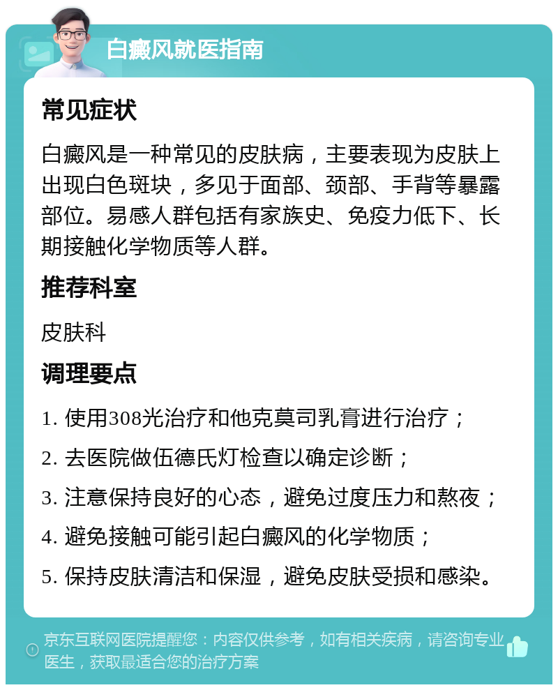 白癜风就医指南 常见症状 白癜风是一种常见的皮肤病，主要表现为皮肤上出现白色斑块，多见于面部、颈部、手背等暴露部位。易感人群包括有家族史、免疫力低下、长期接触化学物质等人群。 推荐科室 皮肤科 调理要点 1. 使用308光治疗和他克莫司乳膏进行治疗； 2. 去医院做伍德氏灯检查以确定诊断； 3. 注意保持良好的心态，避免过度压力和熬夜； 4. 避免接触可能引起白癜风的化学物质； 5. 保持皮肤清洁和保湿，避免皮肤受损和感染。