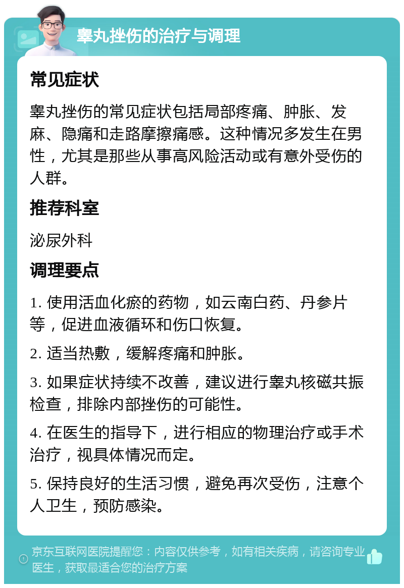 睾丸挫伤的治疗与调理 常见症状 睾丸挫伤的常见症状包括局部疼痛、肿胀、发麻、隐痛和走路摩擦痛感。这种情况多发生在男性，尤其是那些从事高风险活动或有意外受伤的人群。 推荐科室 泌尿外科 调理要点 1. 使用活血化瘀的药物，如云南白药、丹参片等，促进血液循环和伤口恢复。 2. 适当热敷，缓解疼痛和肿胀。 3. 如果症状持续不改善，建议进行睾丸核磁共振检查，排除内部挫伤的可能性。 4. 在医生的指导下，进行相应的物理治疗或手术治疗，视具体情况而定。 5. 保持良好的生活习惯，避免再次受伤，注意个人卫生，预防感染。