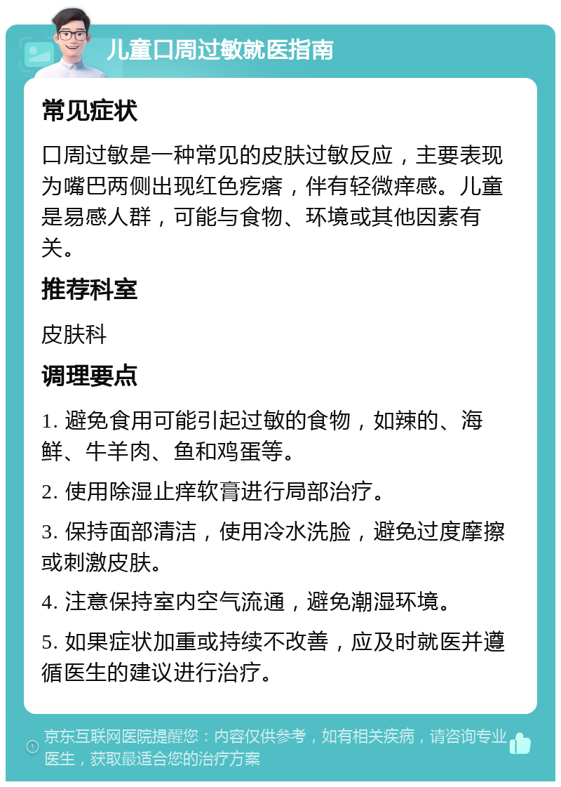 儿童口周过敏就医指南 常见症状 口周过敏是一种常见的皮肤过敏反应，主要表现为嘴巴两侧出现红色疙瘩，伴有轻微痒感。儿童是易感人群，可能与食物、环境或其他因素有关。 推荐科室 皮肤科 调理要点 1. 避免食用可能引起过敏的食物，如辣的、海鲜、牛羊肉、鱼和鸡蛋等。 2. 使用除湿止痒软膏进行局部治疗。 3. 保持面部清洁，使用冷水洗脸，避免过度摩擦或刺激皮肤。 4. 注意保持室内空气流通，避免潮湿环境。 5. 如果症状加重或持续不改善，应及时就医并遵循医生的建议进行治疗。